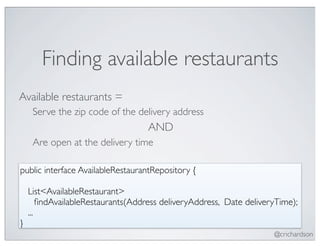 Finding available restaurants
Available restaurants =
   Serve the zip code of the delivery address
                                  AND
   Are open at the delivery time

public interface AvailableRestaurantRepository {

   List<AvailableRestaurant>
	

 ﬁndAvailableRestaurants(Address deliveryAddress, Date deliveryTime);
   ...
}
                                                                 @crichardson
 