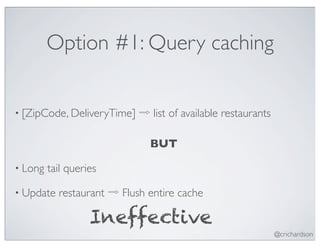 Option #1: Query caching


• [ZipCode, DeliveryTime]   ⇨ list of available restaurants

                              BUT

• Long   tail queries

• Update   restaurant ⇨ Flush entire cache

                   Ineffective
                                                              @crichardson
 