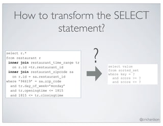 How to transform the SELECT
            statement?

select r.*
from restaurant r
 inner join restaurant_time_range tr
   on r.id =tr.restaurant_id
 inner join restaurant_zipcode sa
                                       ?   select value
                                           from sorted_set
                                           where key = ?
   on r.id = sa.restaurant_id                and score >= ?
where ’94619’ = sa.zip_code                  and score <= ?
  and tr.day_of_week=’monday’
  and tr.openingtime <= 1815
  and 1815 <= tr.closingtime




                                                          @crichardson
 