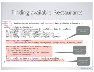 Finding available Restaurants
@Component
public class AvailableRestaurantRepositoryImpl implements AvailableRestaurantRepository {
  @Override
  public List<AvailableRestaurant>
       findAvailableRestaurants(Address deliveryAddress, Date deliveryTime) {       Find those that
    String zipCode = deliveryAddress.getZip();                                         close after
    int dayOfWeek = DateTimeUtil.dayOfWeek(deliveryTime);
    int timeOfDay = DateTimeUtil.timeOfDay(deliveryTime);
    String closingTimesKey = closingTimesKey(zipCode, dayOfWeek);

      Set<String> trsClosingAfter =
                redisTemplate.opsForZSet().rangeByScore(closingTimesKey, timeOfDay, 2359);

      Set<String> restaurantIds = new HashSet<String>();
      for (String tr : trsClosingAfter) {                                         Filter out those that
        String[] values = tr.split("_");                                                open after
        if (Integer.parseInt(values[0]) <= timeOfDay)
          restaurantIds.add(values[1]);
      }
      Collection<String> keys = keyFormatter.keys(restaurantIds);
      return availableRestaurantTemplate.opsForValue().multiGet(keys);                     Retrieve open
  }                                                                                         restaurants


                                                                                             @crichardson
 