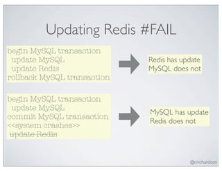 Updating Redis #FAIL
begin MySQL transaction
 update MySQL                Redis has update
 update Redis                MySQL does not
rollback MySQL transaction

begin MySQL transaction
 update MySQL
                             MySQL has update
commit MySQL transaction
                             Redis does not
<<system crashes>>
 update Redis


                                         @crichardson
 