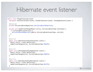 Hibernate event listener
public class ChangeTrackingListener
  implements PostInsertEventListener, PostDeleteEventListener, PostUpdateEventListener {

 @Autowired
 private EntityCrudEventRepository entityCrudEventRepository;

 private void maybeTrackChange(Object entity, EntityCrudEventType eventType) {
   if (isTrackedEntity(entity)) {
     entityCrudEventRepository.add(new EntityCrudEvent(eventType, entity));
   }
 }

 @Override
 public void onPostInsert(PostInsertEvent event) {
   Object entity = event.getEntity();
   maybeTrackChange(entity, EntityCrudEventType.CREATE);
 }

 @Override
 public void onPostUpdate(PostUpdateEvent event) {
   Object entity = event.getEntity();
   maybeTrackChange(entity, EntityCrudEventType.UPDATE);
 }

 @Override
 public void onPostDelete(PostDeleteEvent event) {
   Object entity = event.getEntity();
   maybeTrackChange(entity, EntityCrudEventType.DELETE);
 }

                                                                                           @crichardson
 