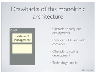 Drawbacks of this monolithic
       architecture
               • Obstacle
                        to frequent
WAR
                deployments
  Restaurant
 Management    • Overloads   IDE and web
                container
      ...
               • Obstacle
                        to scaling
                development

               • Technology   lock-in

                                        @crichardson
 