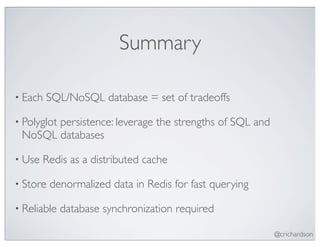 Summary

• Each   SQL/NoSQL database = set of tradeoffs

• Polyglot
       persistence: leverage the strengths of SQL and
 NoSQL databases

• Use   Redis as a distributed cache

• Store   denormalized data in Redis for fast querying

• Reliable   database synchronization required

                                                         @crichardson
 