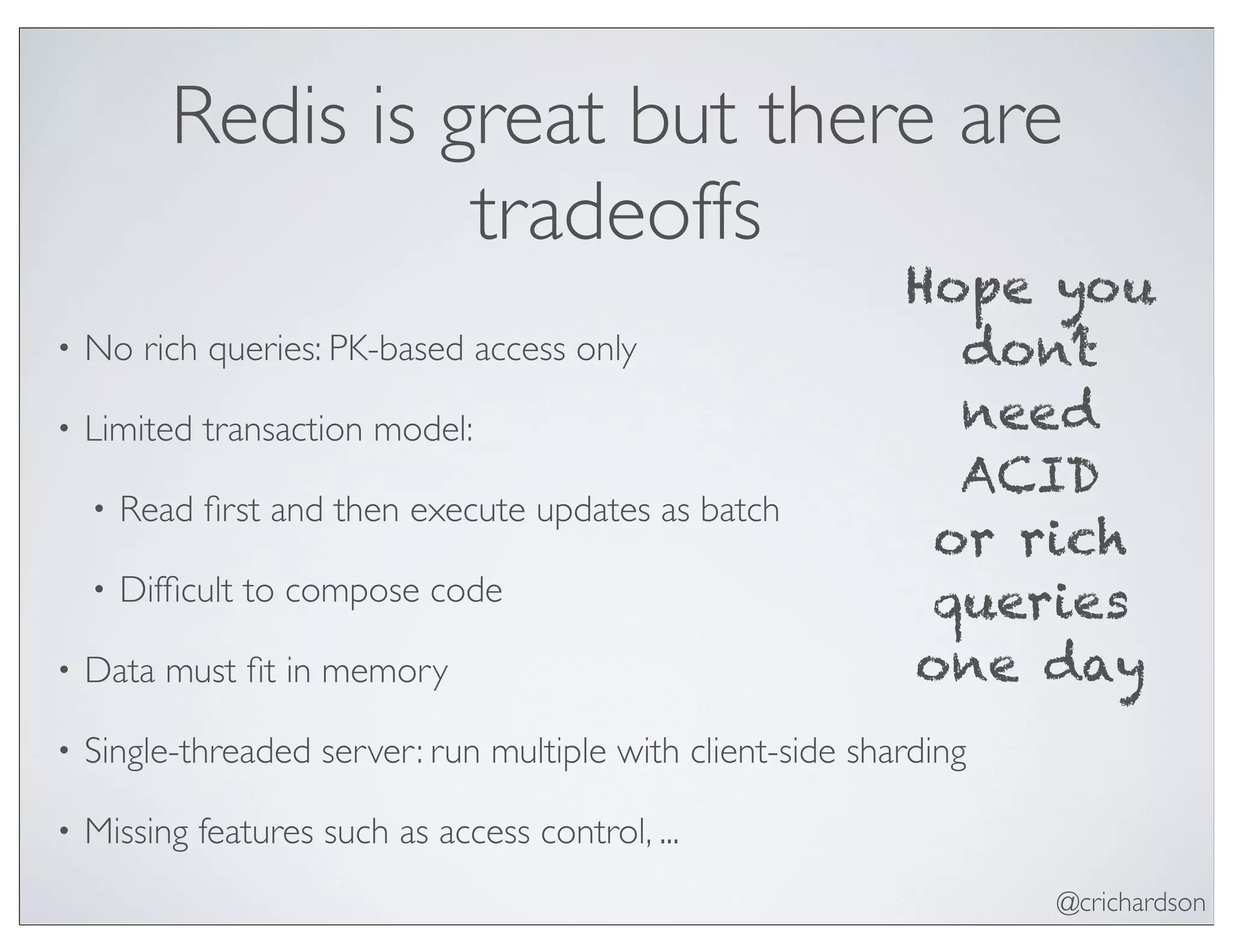 @crichardson
Redis is great but there are
tradeoffs
• No rich queries: PK-based access only
• Limited transaction model:
• Read ﬁrst and then execute updates as batch
• Difﬁcult to compose code
• Data must ﬁt in memory
• Single-threaded server: run multiple with client-side sharding
• Missing features such as access control, ...
Hope you
don’t
need
ACID
or rich
queries
one day
 