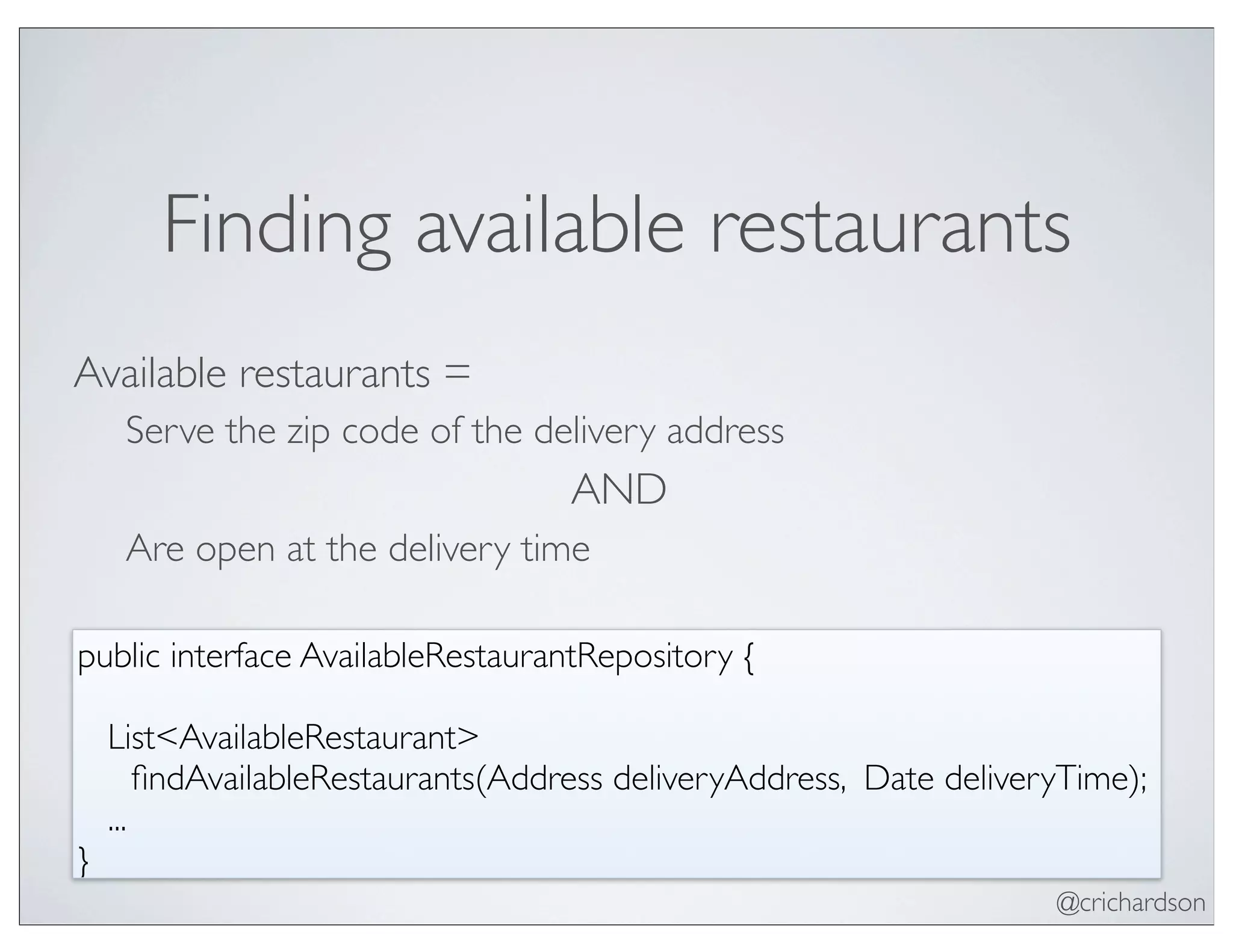@crichardson
Finding available restaurants
Available restaurants =
Serve the zip code of the delivery address
AND
Are open at the delivery time
public interface AvailableRestaurantRepository {
List<AvailableRestaurant>
	

 ﬁndAvailableRestaurants(Address deliveryAddress, Date deliveryTime);
...
}
 