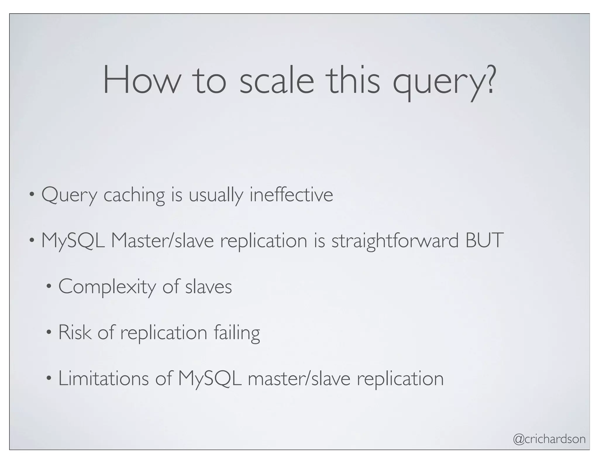 @crichardson
How to scale this query?
• Query caching is usually ineffective
• MySQL Master/slave replication is straightforward BUT
• Complexity of slaves
• Risk of replication failing
• Limitations of MySQL master/slave replication
 