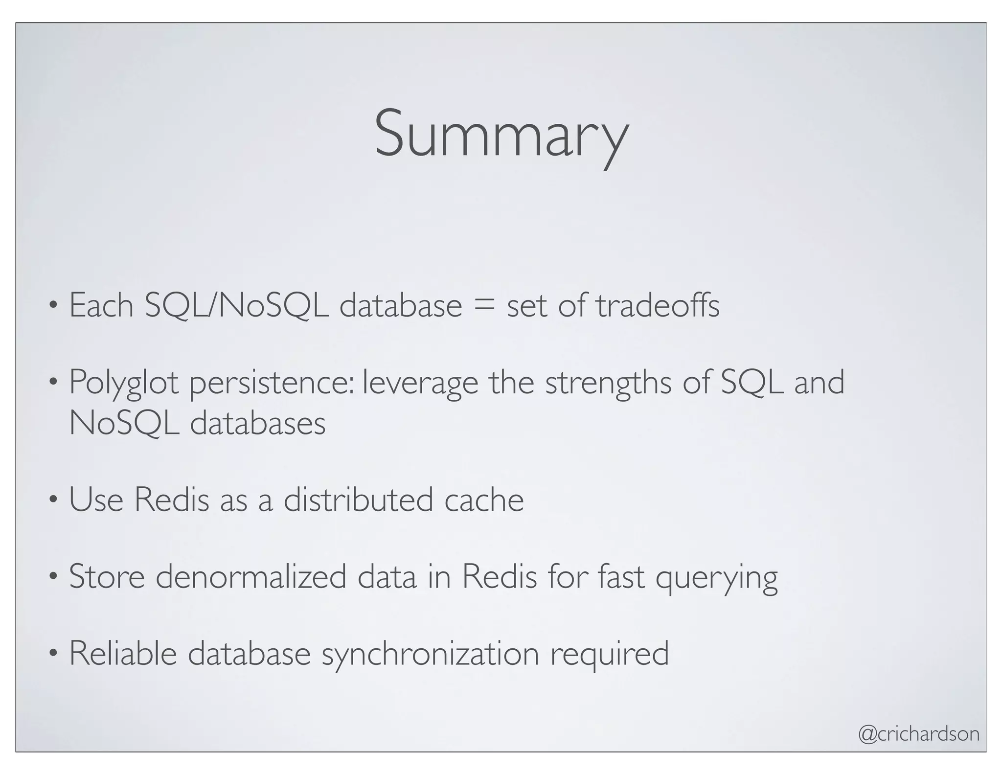 @crichardson
Summary
• Each SQL/NoSQL database = set of tradeoffs
• Polyglot persistence: leverage the strengths of SQL and
NoSQL databases
• Use Redis as a distributed cache
• Store denormalized data in Redis for fast querying
• Reliable database synchronization required
 
