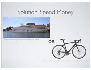 Solution: Spend Money



http://upload.wikimedia.org/wikipedia/commons/e/e5/Rising_Sun_Yacht.JPG

                                                                                   OR



                                                                          http://www.trekbikes.com/us/en/bikes/road/race_performance/madone_5_series/madone_5_2/#
 