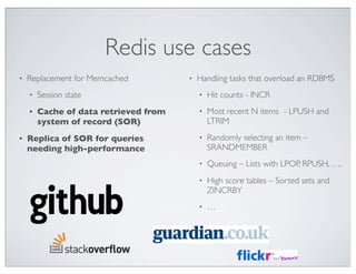 Redis use cases
•   Replacement for Memcached          •   Handling tasks that overload an RDBMS
    •   Session state                      •   Hit counts - INCR
    •   Cache of data retrieved from       •   Most recent N items - LPUSH and
        system of record (SOR)                 LTRIM
•   Replica of SOR for queries             •   Randomly selecting an item –
    needing high-performance                   SRANDMEMBER
                                           •   Queuing – Lists with LPOP, RPUSH, ….
                                           •   High score tables – Sorted sets and
                                               ZINCRBY
                                           •   …
 