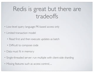 Redis is great but there are
                     tradeoffs
•   Low-level query language: PK-based access only

•   Limited transaction model:

    •   Read ﬁrst and then execute updates as batch

    •   Difﬁcult to compose code

•   Data must ﬁt in memory

•   Single-threaded server: run multiple with client-side sharding

•   Missing features such as access control, ...
 