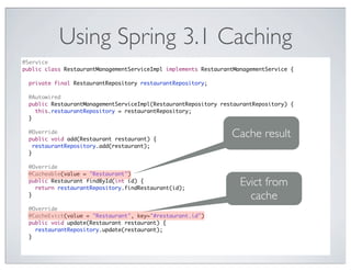 Using Spring 3.1 Caching
@Service
public class RestaurantManagementServiceImpl implements RestaurantManagementService {

  private final RestaurantRepository restaurantRepository;

  @Autowired
  public RestaurantManagementServiceImpl(RestaurantRepository restaurantRepository) {
    this.restaurantRepository = restaurantRepository;
  }

  @Override
  public void add(Restaurant restaurant) {
                                                                 Cache result
    restaurantRepository.add(restaurant);
  }

  @Override
  @Cacheable(value = "Restaurant")
  public Restaurant findById(int id) {
    return restaurantRepository.findRestaurant(id);
                                                                    Evict from
  }                                                                   cache
  @Override
  @CacheEvict(value = "Restaurant", key="#restaurant.id")
  public void update(Restaurant restaurant) {
    restaurantRepository.update(restaurant);
  }
 