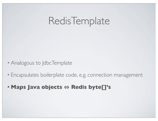 RedisTemplate


• Analogous   to JdbcTemplate

• Encapsulates   boilerplate code, e.g. connection management

• Maps   Java objects         Redis byte[]’s
 