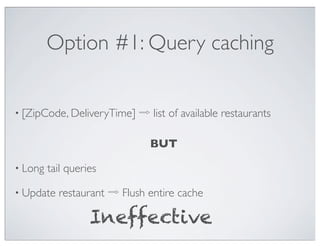 Option #1: Query caching


• [ZipCode, DeliveryTime]   ⇨ list of available restaurants

                              BUT

• Long   tail queries

• Update   restaurant ⇨ Flush entire cache

                   Ineffective
 