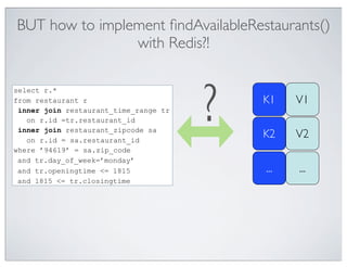 BUT how to implement ﬁndAvailableRestaurants()
                with Redis?!



                                       ?
select r.*
from restaurant r                          K1    V1
 inner join restaurant_time_range tr
   on r.id =tr.restaurant_id
 inner join restaurant_zipcode sa
   on r.id = sa.restaurant_id
                                           K2    V2
where ’94619’ = sa.zip_code
 and tr.day_of_week=’monday’
 and tr.openingtime <= 1815                ...   ...
 and 1815 <= tr.closingtime
 