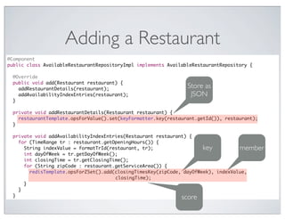Adding a Restaurant
@Component
public class AvailableRestaurantRepositoryImpl implements AvailableRestaurantRepository {

  @Override
  public void add(Restaurant restaurant) {
    addRestaurantDetails(restaurant);
                                                                 Store as
    addAvailabilityIndexEntries(restaurant);                      JSON
  }

                                               Text
  private void addRestaurantDetails(Restaurant restaurant) {
    restaurantTemplate.opsForValue().set(keyFormatter.key(restaurant.getId()), restaurant);
  }

  private void addAvailabilityIndexEntries(Restaurant restaurant) {
    for (TimeRange tr : restaurant.getOpeningHours()) {
      String indexValue = formatTrId(restaurant, tr);                  key          member
      int dayOfWeek = tr.getDayOfWeek();
      int closingTime = tr.getClosingTime();
      for (String zipCode : restaurant.getServiceArea()) {
        redisTemplate.opsForZSet().add(closingTimesKey(zipCode, dayOfWeek), indexValue,
                                       closingTime);
      }
    }
  }                                                            score
 