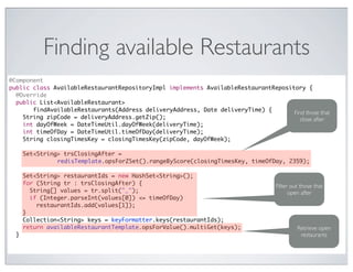 Finding available Restaurants
@Component
public class AvailableRestaurantRepositoryImpl implements AvailableRestaurantRepository {
  @Override
  public List<AvailableRestaurant>
       findAvailableRestaurants(Address deliveryAddress, Date deliveryTime) {       Find those that
    String zipCode = deliveryAddress.getZip();                                         close after
    int dayOfWeek = DateTimeUtil.dayOfWeek(deliveryTime);
    int timeOfDay = DateTimeUtil.timeOfDay(deliveryTime);
    String closingTimesKey = closingTimesKey(zipCode, dayOfWeek);

      Set<String> trsClosingAfter =
                redisTemplate.opsForZSet().rangeByScore(closingTimesKey, timeOfDay, 2359);

      Set<String> restaurantIds = new HashSet<String>();
      for (String tr : trsClosingAfter) {                                         Filter out those that
        String[] values = tr.split("_");                                                open after
        if (Integer.parseInt(values[0]) <= timeOfDay)
          restaurantIds.add(values[1]);
      }
      Collection<String> keys = keyFormatter.keys(restaurantIds);
      return availableRestaurantTemplate.opsForValue().multiGet(keys);                     Retrieve open
  }                                                                                         restaurants
 