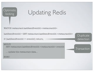 Optimistic
 locking                 Updating Redis

WATCH restaurant:lastSeenEventId:≪restaurantId≫

lastSeenEventId = GET restaurant:lastSeenEventId:≪restaurantId≫
                                                                   Duplicate
if (lastSeenEventId >= eventId) return;                            detection
MULTI
 SET restaurant:lastSeenEventId:≪restaurantId≫ eventId
                                                                  Transaction
  ... update the restaurant data...

EXEC
 