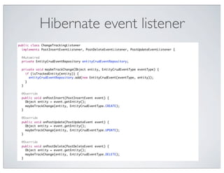 Hibernate event listener
public class ChangeTrackingListener
  implements PostInsertEventListener, PostDeleteEventListener, PostUpdateEventListener {

 @Autowired
 private EntityCrudEventRepository entityCrudEventRepository;

 private void maybeTrackChange(Object entity, EntityCrudEventType eventType) {
   if (isTrackedEntity(entity)) {
     entityCrudEventRepository.add(new EntityCrudEvent(eventType, entity));
   }
 }

 @Override
 public void onPostInsert(PostInsertEvent event) {
   Object entity = event.getEntity();
   maybeTrackChange(entity, EntityCrudEventType.CREATE);
 }

 @Override
 public void onPostUpdate(PostUpdateEvent event) {
   Object entity = event.getEntity();
   maybeTrackChange(entity, EntityCrudEventType.UPDATE);
 }

 @Override
 public void onPostDelete(PostDeleteEvent event) {
   Object entity = event.getEntity();
   maybeTrackChange(entity, EntityCrudEventType.DELETE);
 }
 