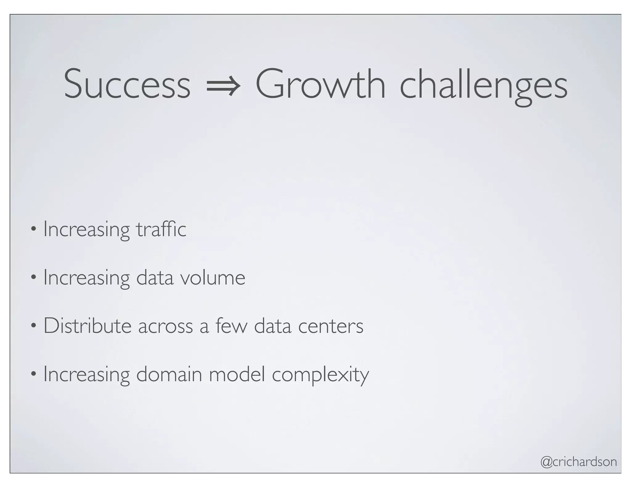 @crichardson
Success Growth challenges
• Increasing trafﬁc
• Increasing data volume
• Distribute across a few data centers
• Increasing domain model complexity
 