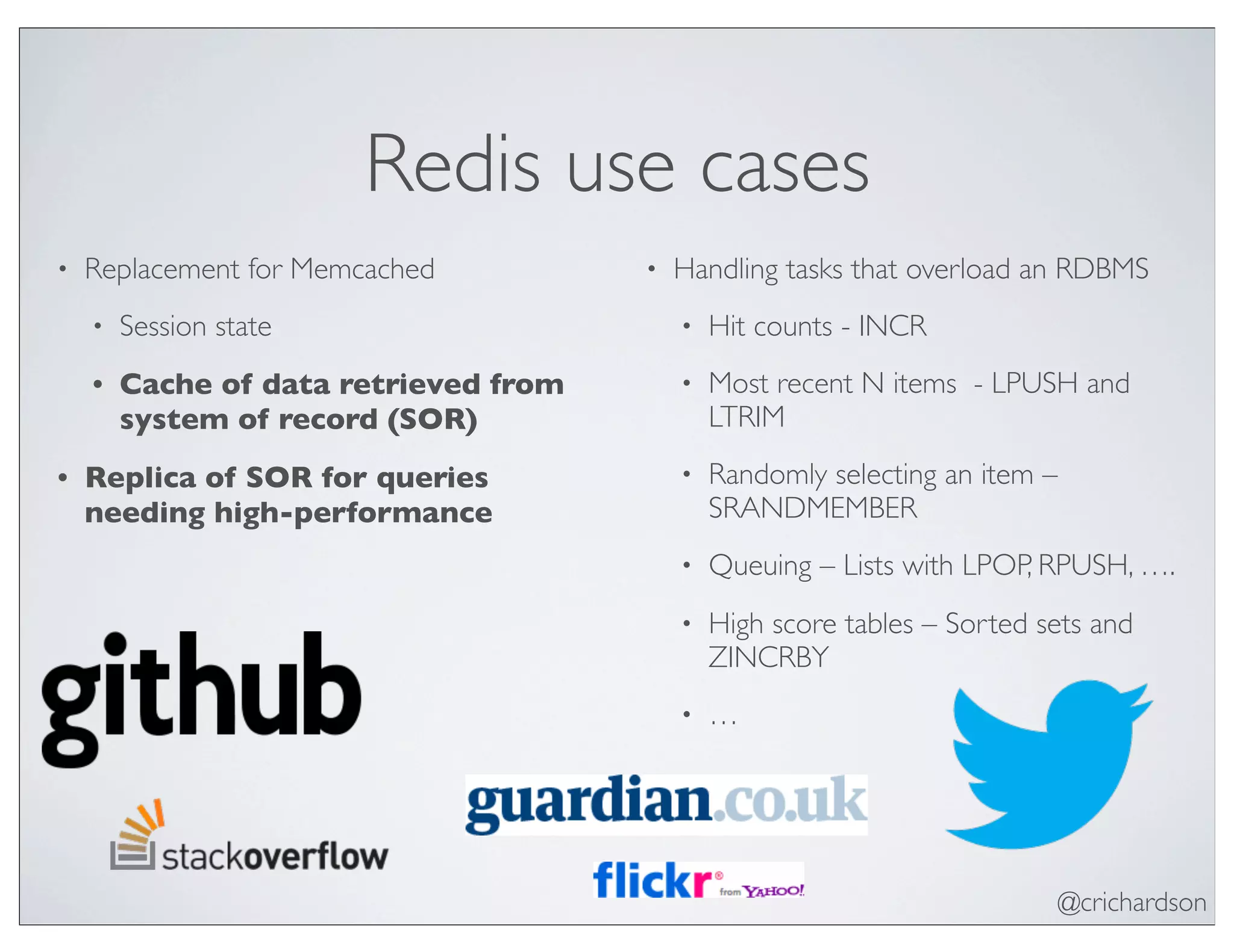 @crichardson
Redis use cases
• Replacement for Memcached
• Session state
• Cache of data retrieved from
system of record (SOR)
• Replica of SOR for queries
needing high-performance
• Handling tasks that overload an RDBMS
• Hit counts - INCR
• Most recent N items - LPUSH and
LTRIM
• Randomly selecting an item –
SRANDMEMBER
• Queuing – Lists with LPOP, RPUSH, ….
• High score tables – Sorted sets and
ZINCRBY
• …
 