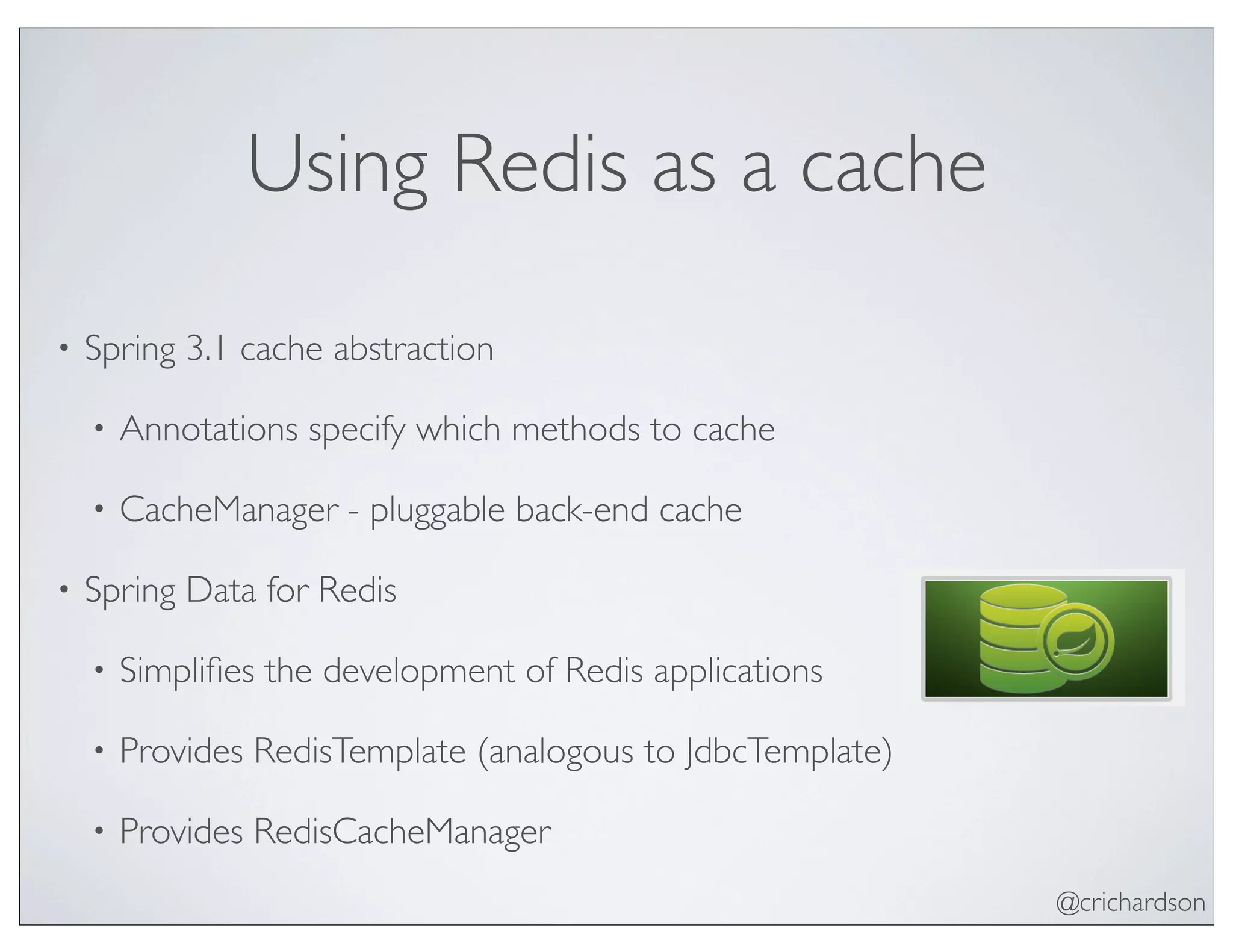 @crichardson
Using Redis as a cache
• Spring 3.1 cache abstraction
• Annotations specify which methods to cache
• CacheManager - pluggable back-end cache
• Spring Data for Redis
• Simpliﬁes the development of Redis applications
• Provides RedisTemplate (analogous to JdbcTemplate)
• Provides RedisCacheManager
 