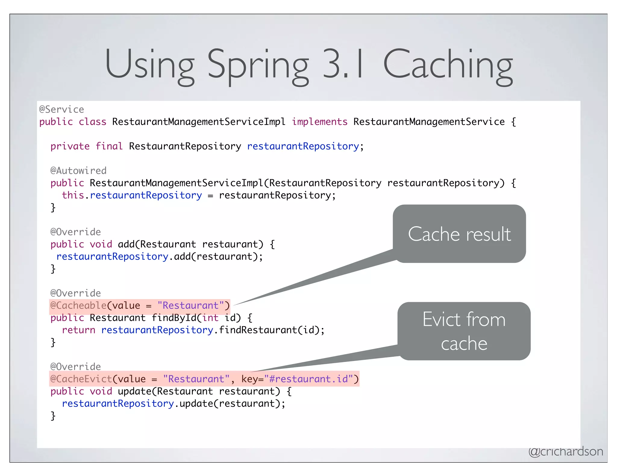 @crichardson
Using Spring 3.1 Caching
@Service
public class RestaurantManagementServiceImpl implements RestaurantManagementService {
private final RestaurantRepository restaurantRepository;
@Autowired
public RestaurantManagementServiceImpl(RestaurantRepository restaurantRepository) {
this.restaurantRepository = restaurantRepository;
}
@Override
public void add(Restaurant restaurant) {
restaurantRepository.add(restaurant);
}
@Override
@Cacheable(value = "Restaurant")
public Restaurant findById(int id) {
return restaurantRepository.findRestaurant(id);
}
@Override
@CacheEvict(value = "Restaurant", key="#restaurant.id")
public void update(Restaurant restaurant) {
restaurantRepository.update(restaurant);
}
Cache result
Evict from
cache
 