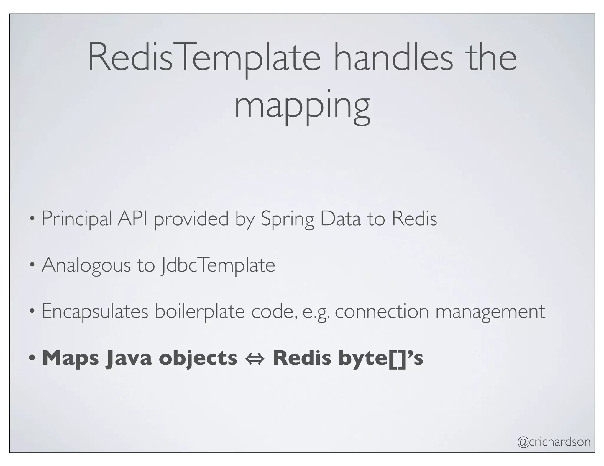@crichardson
RedisTemplate handles the
mapping
• Principal API provided by Spring Data to Redis
• Analogous to JdbcTemplate
• Encapsulates boilerplate code, e.g. connection management
• Maps Java objects Redis byte[]’s
 