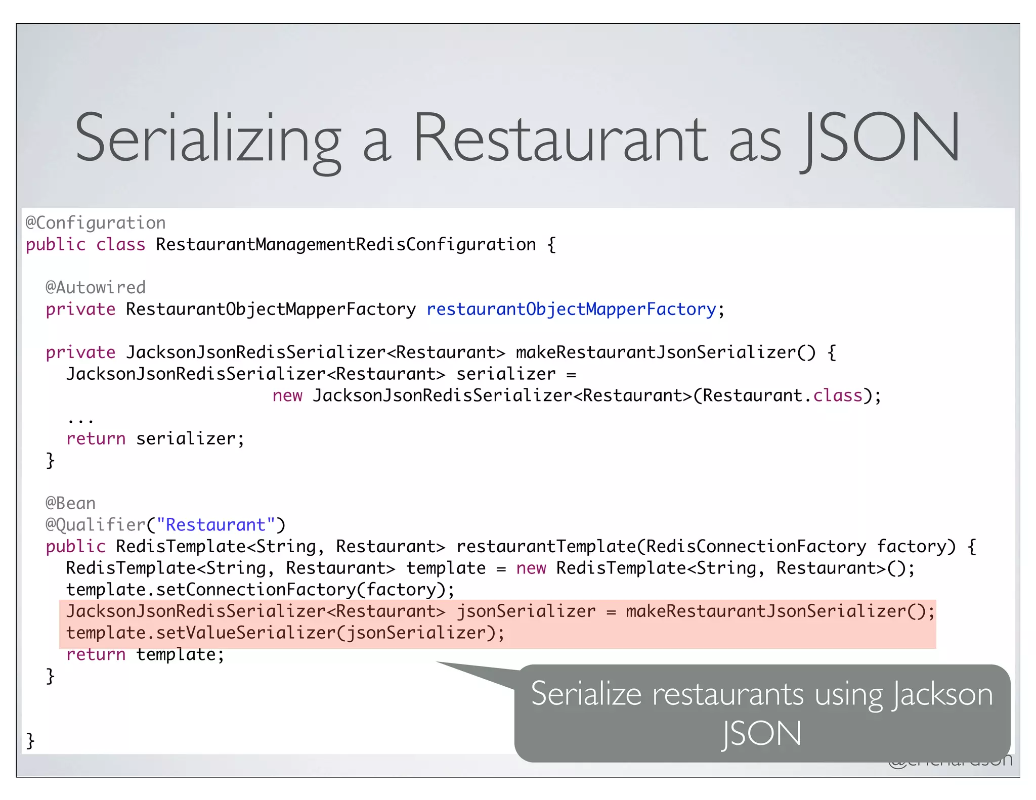 @crichardson
Serializing a Restaurant as JSON
@Configuration
public class RestaurantManagementRedisConfiguration {
@Autowired
private RestaurantObjectMapperFactory restaurantObjectMapperFactory;
private JacksonJsonRedisSerializer<Restaurant> makeRestaurantJsonSerializer() {
JacksonJsonRedisSerializer<Restaurant> serializer =
new JacksonJsonRedisSerializer<Restaurant>(Restaurant.class);
...
return serializer;
}
@Bean
@Qualifier("Restaurant")
public RedisTemplate<String, Restaurant> restaurantTemplate(RedisConnectionFactory factory) {
RedisTemplate<String, Restaurant> template = new RedisTemplate<String, Restaurant>();
template.setConnectionFactory(factory);
JacksonJsonRedisSerializer<Restaurant> jsonSerializer = makeRestaurantJsonSerializer();
template.setValueSerializer(jsonSerializer);
return template;
}
}
Serialize restaurants using Jackson
JSON
 