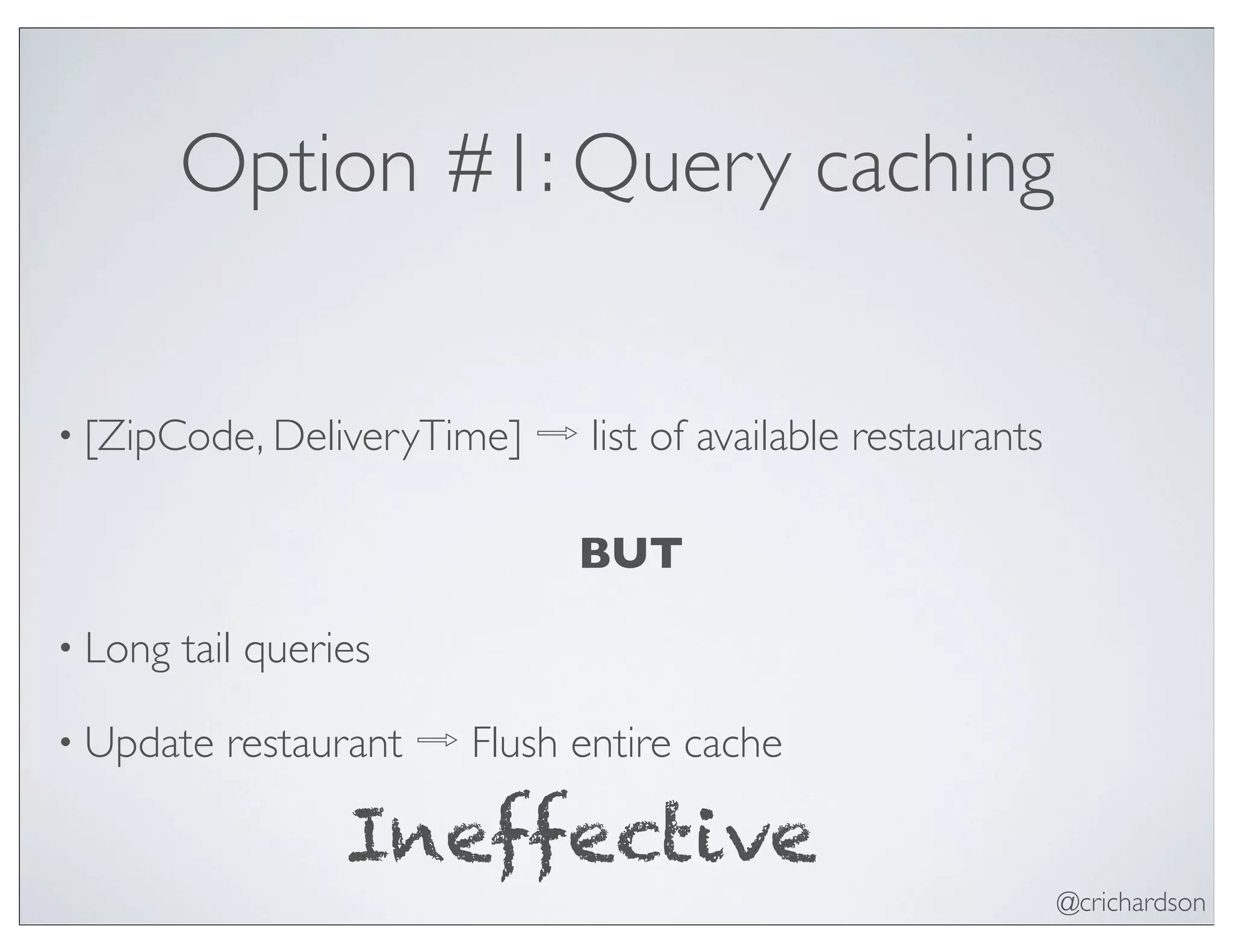 @crichardson
Option #1: Query caching
• [ZipCode, DeliveryTime] ⇨ list of available restaurants
BUT
• Long tail queries
• Update restaurant ⇨ Flush entire cache
Ineffective
 