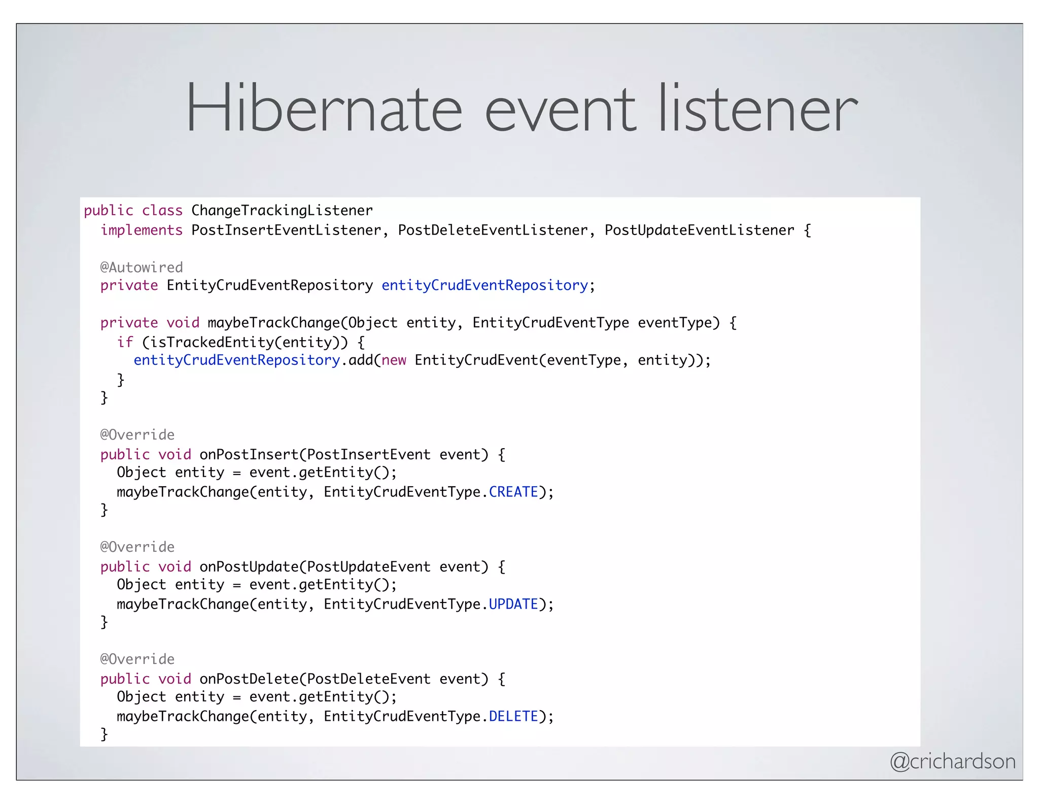 @crichardson
Hibernate event listener
public class ChangeTrackingListener
implements PostInsertEventListener, PostDeleteEventListener, PostUpdateEventListener {
@Autowired
private EntityCrudEventRepository entityCrudEventRepository;
private void maybeTrackChange(Object entity, EntityCrudEventType eventType) {
if (isTrackedEntity(entity)) {
entityCrudEventRepository.add(new EntityCrudEvent(eventType, entity));
}
}
@Override
public void onPostInsert(PostInsertEvent event) {
Object entity = event.getEntity();
maybeTrackChange(entity, EntityCrudEventType.CREATE);
}
@Override
public void onPostUpdate(PostUpdateEvent event) {
Object entity = event.getEntity();
maybeTrackChange(entity, EntityCrudEventType.UPDATE);
}
@Override
public void onPostDelete(PostDeleteEvent event) {
Object entity = event.getEntity();
maybeTrackChange(entity, EntityCrudEventType.DELETE);
}
 