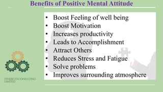 Benefits of Positive Mental Attitude
• Boost Feeling of well being
• Boost Motivation
• Increases productivity
• Leads to Accomplishment
• Attract Others
• Reduces Stress and Fatigue
• Solve problems
• Improves surrounding atmosphere
 