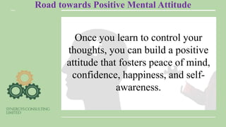 Road towards Positive Mental Attitude
Once you learn to control your
thoughts, you can build a positive
attitude that fosters peace of mind,
confidence, happiness, and self-
awareness.
 