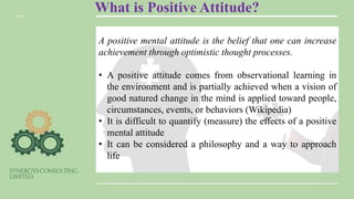 What is Positive Attitude?
A positive mental attitude is the belief that one can increase
achievement through optimistic thought processes.
• A positive attitude comes from observational learning in
the environment and is partially achieved when a vision of
good natured change in the mind is applied toward people,
circumstances, events, or behaviors (Wikipedia)
• It is difficult to quantify (measure) the effects of a positive
mental attitude
• It can be considered a philosophy and a way to approach
life
 