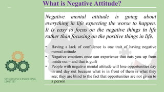What is Negative Attitude?
Negative mental attitude is going about
everything in life expecting the worse to happen.
It is easy to focus on the negative things in life
rather than focusing on the positive things in life.
• Having a lack of confidence is one trait of having negative
mental attitude
• Negative emotions once can experience that eats you up from
inside out – and that is guilt
• People with negative mental attitude will lose opportunities day
in and day out because what is in front of them is what they
see; they are blind to the fact that opportunities are not given to
a person
 