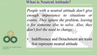 What is Neutral Attitude?
People with a neutral attitude don't give
enough importance to situations or
events. They ignore the problem, leaving
it for someone else to solve. Also, they
don't feel the need to change.
• Indifference and Detachment are traits
that represent neutral attitude
 