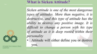 What is Sicken Attitude?
Sicken attitude is one of the most dangerous
types of attitudes. More than negative, it is
destructive, and this type of attitude has the
ability to destroy any positive image. It is
difficult to change a person with his type
of attitude as it is deep rooted within their
personality
• Attitude will either define you or destroy
you.
 