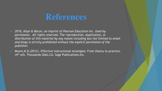References
 2010, Allyn & Bacon, an imprint of Pearson Education Inc. Used by
permission. All rights reserved. The reproduction, duplication, or
distribution of this material by any means including but not limited to email
and blogs is strictly prohibited without the explicit permission of the
publisher.
 Moore,K.D.(2012). Effective instructional strategies: From theory to practice.
(4th ed). Thousands Oaks,CA: Sage Publications,Inc.
 