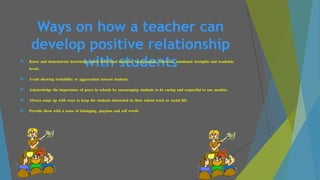 Ways on how a teacher can
develop positive relationship
with students Know and demonstrate knowledge about individual students' backgrounds, interests, emotional strengths and academic
levels.
 Avoid showing irritability or aggravation toward students.
 Acknowledge the importance of peers in schools by encouraging students to be caring and respectful to one another.
 Always come up with ways to keep the students interested in their school work or social life.
 Provide them with a sense of belonging, purpose and self worth.
 