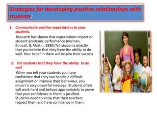 Strategies for developing positive relationships with
students:
1. Communicate positive expectations to your
students.
Research has shown that expectations impact on
student academic performance (Kerman,
Kimball, & Martin, 1980).Tell students directly
that you believe that they have the ability to do
well. Your belief in them will inspire their success.
2. Tell students that they have the ability to do
well.
When you tell your students you have
confidence that they can handle a difficult
assignment or improve their behaviour, you
impart a very powerful message. Students often
will work hard and behave appropriately to prove
that your confidence in them is justified.
Students need to know that their teachers
respect them and have confidence in them.
 
