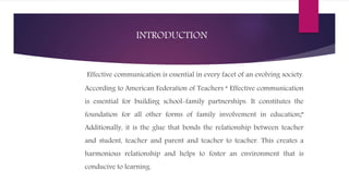 INTRODUCTION
Effective communication is essential in every facet of an evolving society.
According to American Federation of Teachers “ Effective communication
is essential for building school-family partnerships. It constitutes the
foundation for all other forms of family involvement in education;”
Additionally, it is the glue that bonds the relationship between teacher
and student, teacher and parent and teacher to teacher. This creates a
harmonious relationship and helps to foster an environment that is
conducive to learning.
 