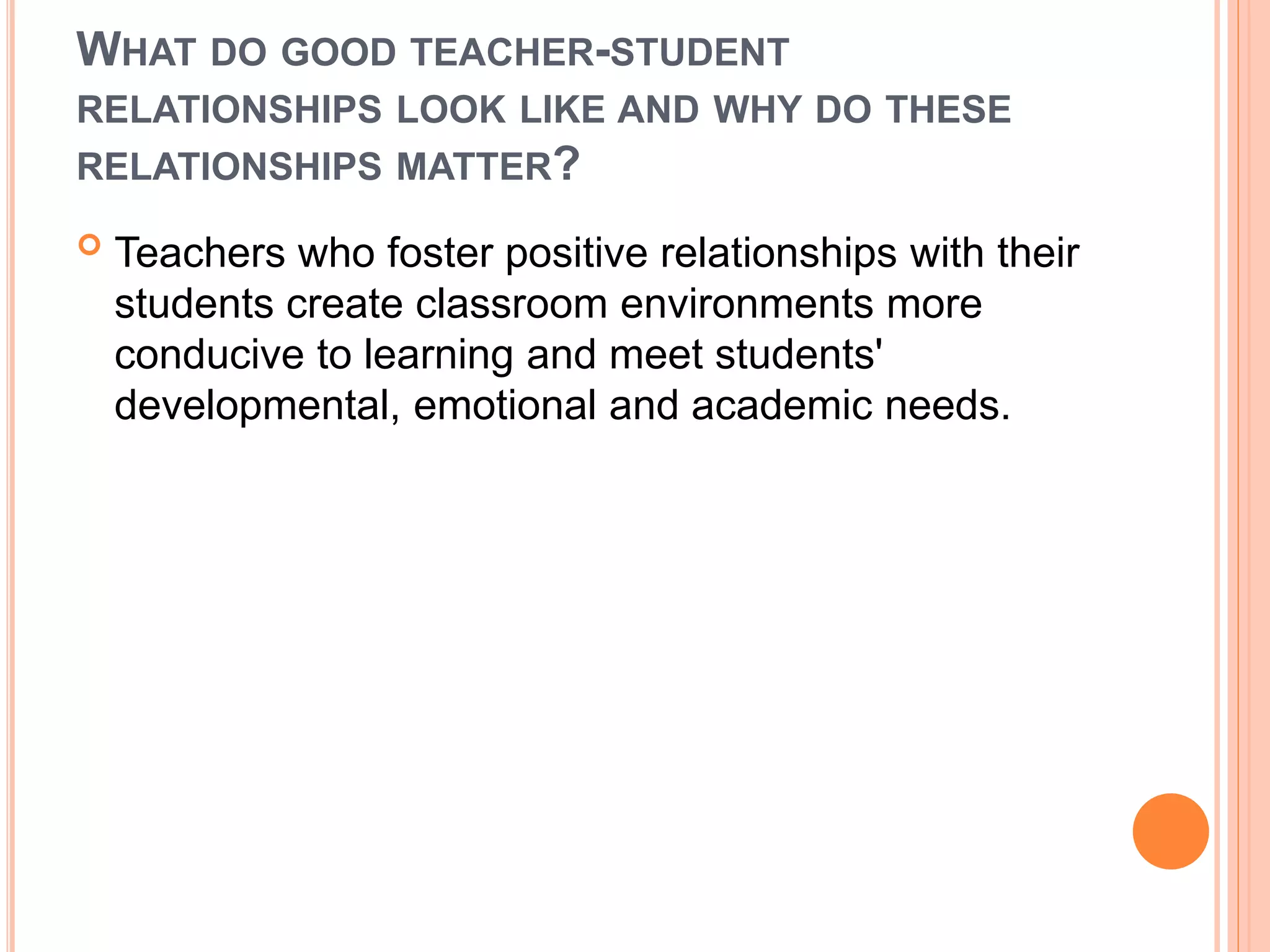 WHAT DO GOOD TEACHER-STUDENT
RELATIONSHIPS LOOK LIKE AND WHY DO THESE
RELATIONSHIPS MATTER?
 Teachers who foster positive relationships with their
students create classroom environments more
conducive to learning and meet students'
developmental, emotional and academic needs.
 