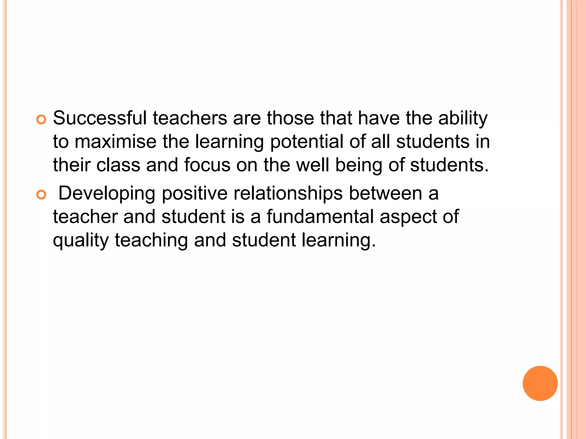  Successful teachers are those that have the ability
to maximise the learning potential of all students in
their class and focus on the well being of students.
 Developing positive relationships between a
teacher and student is a fundamental aspect of
quality teaching and student learning.
 