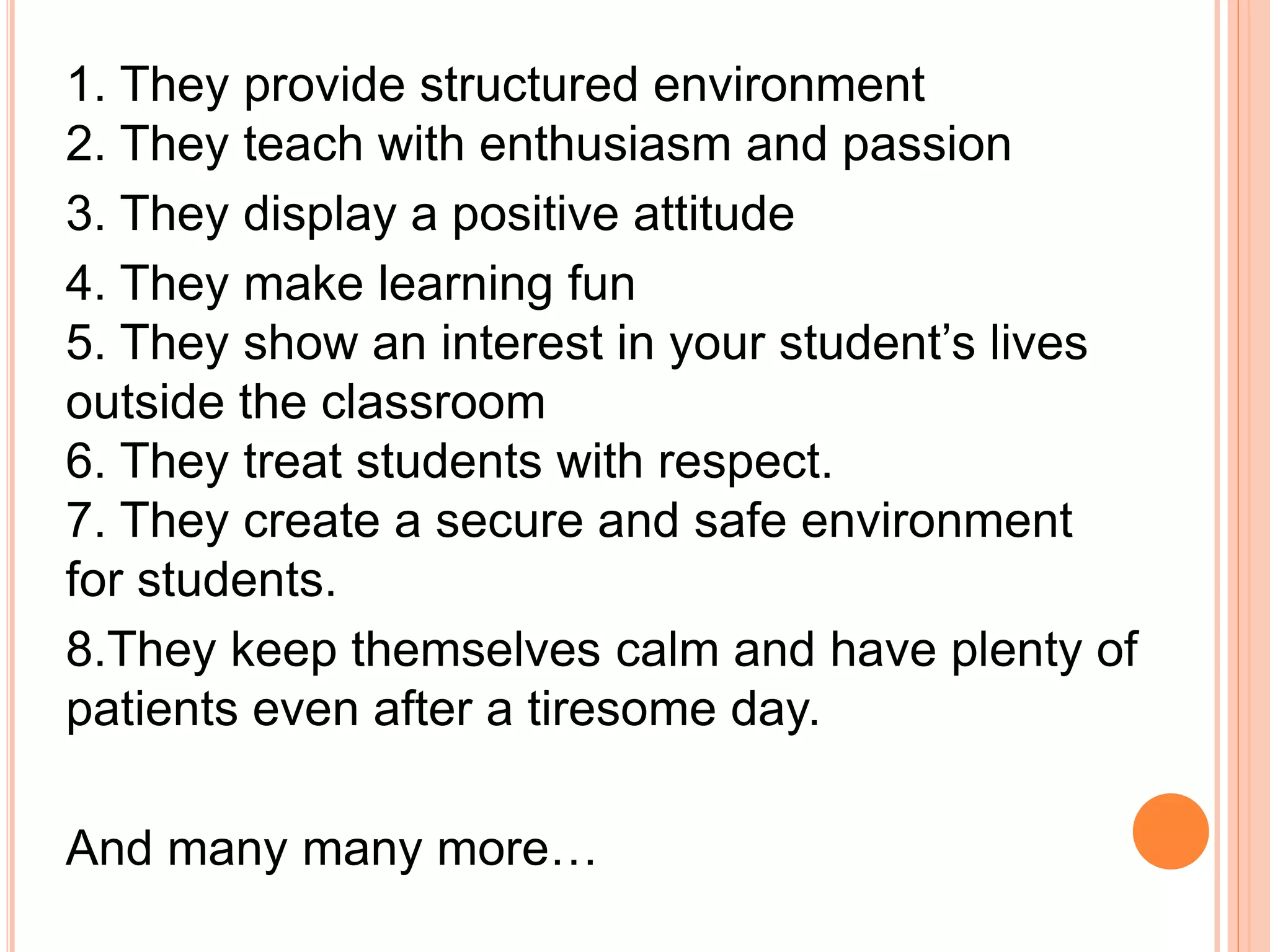 1. They provide structured environment
2. They teach with enthusiasm and passion
3. They display a positive attitude
4. They make learning fun
5. They show an interest in your student’s lives
outside the classroom
6. They treat students with respect.
7. They create a secure and safe environment
for students.
8.They keep themselves calm and have plenty of
patients even after a tiresome day.
And many many more…
 
