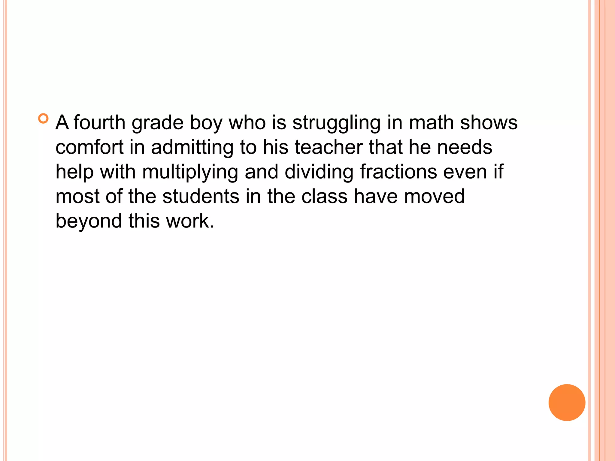  A fourth grade boy who is struggling in math shows
comfort in admitting to his teacher that he needs
help with multiplying and dividing fractions even if
most of the students in the class have moved
beyond this work.
 
