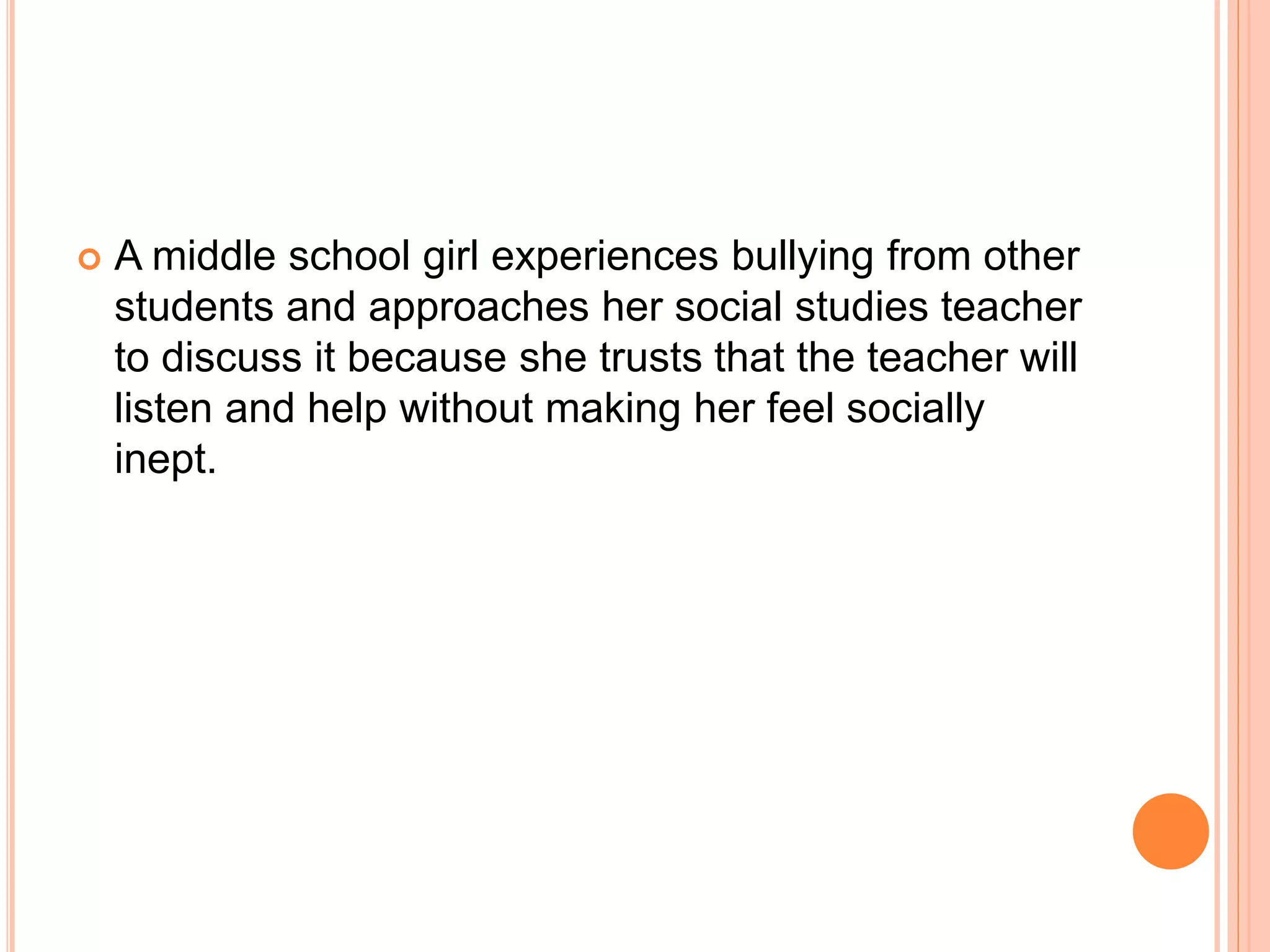  A middle school girl experiences bullying from other
students and approaches her social studies teacher
to discuss it because she trusts that the teacher will
listen and help without making her feel socially
inept.
 