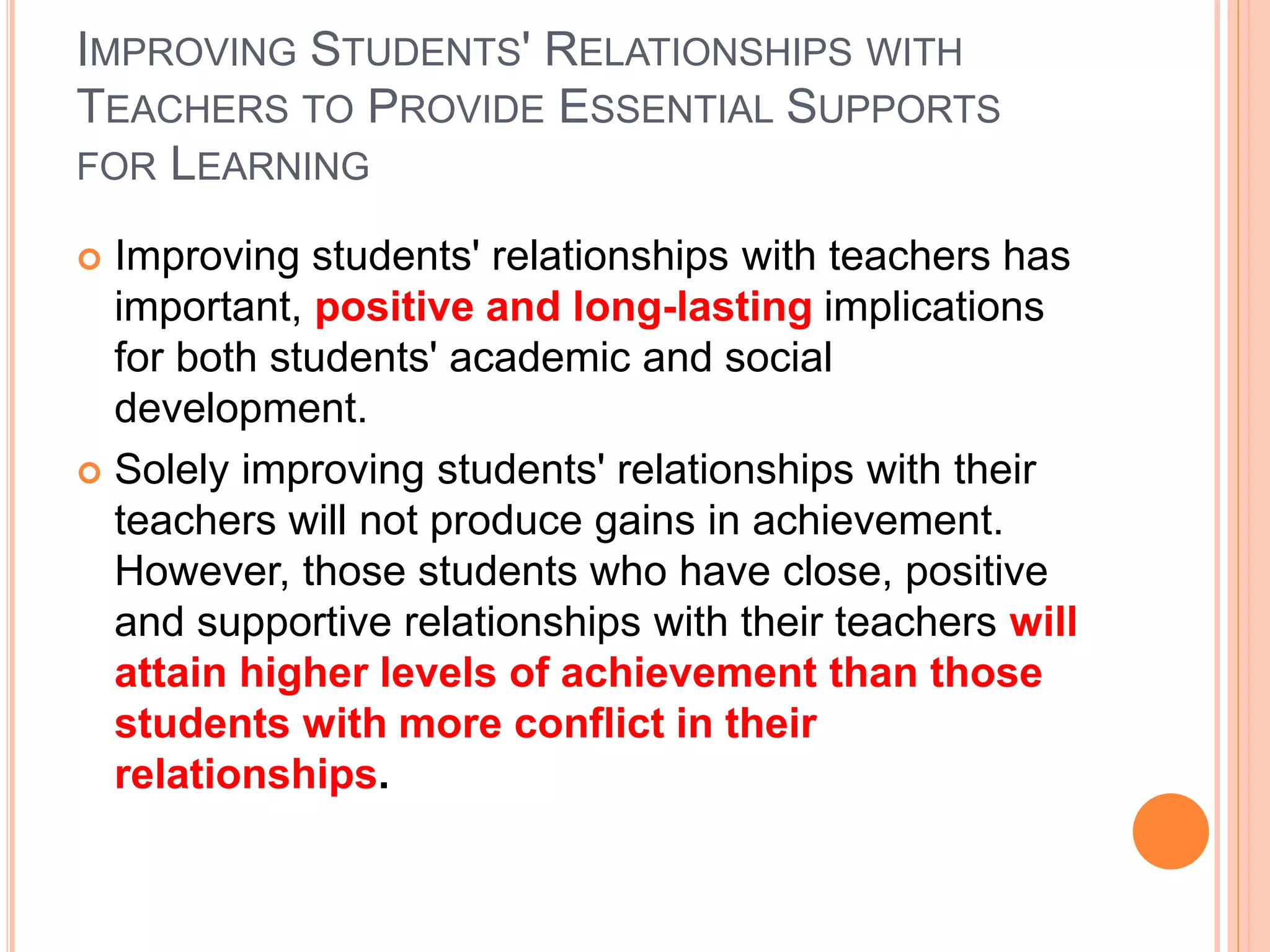 IMPROVING STUDENTS' RELATIONSHIPS WITH
TEACHERS TO PROVIDE ESSENTIAL SUPPORTS
FOR LEARNING
 Improving students' relationships with teachers has
important, positive and long-lasting implications
for both students' academic and social
development.
 Solely improving students' relationships with their
teachers will not produce gains in achievement.
However, those students who have close, positive
and supportive relationships with their teachers will
attain higher levels of achievement than those
students with more conflict in their
relationships.
 