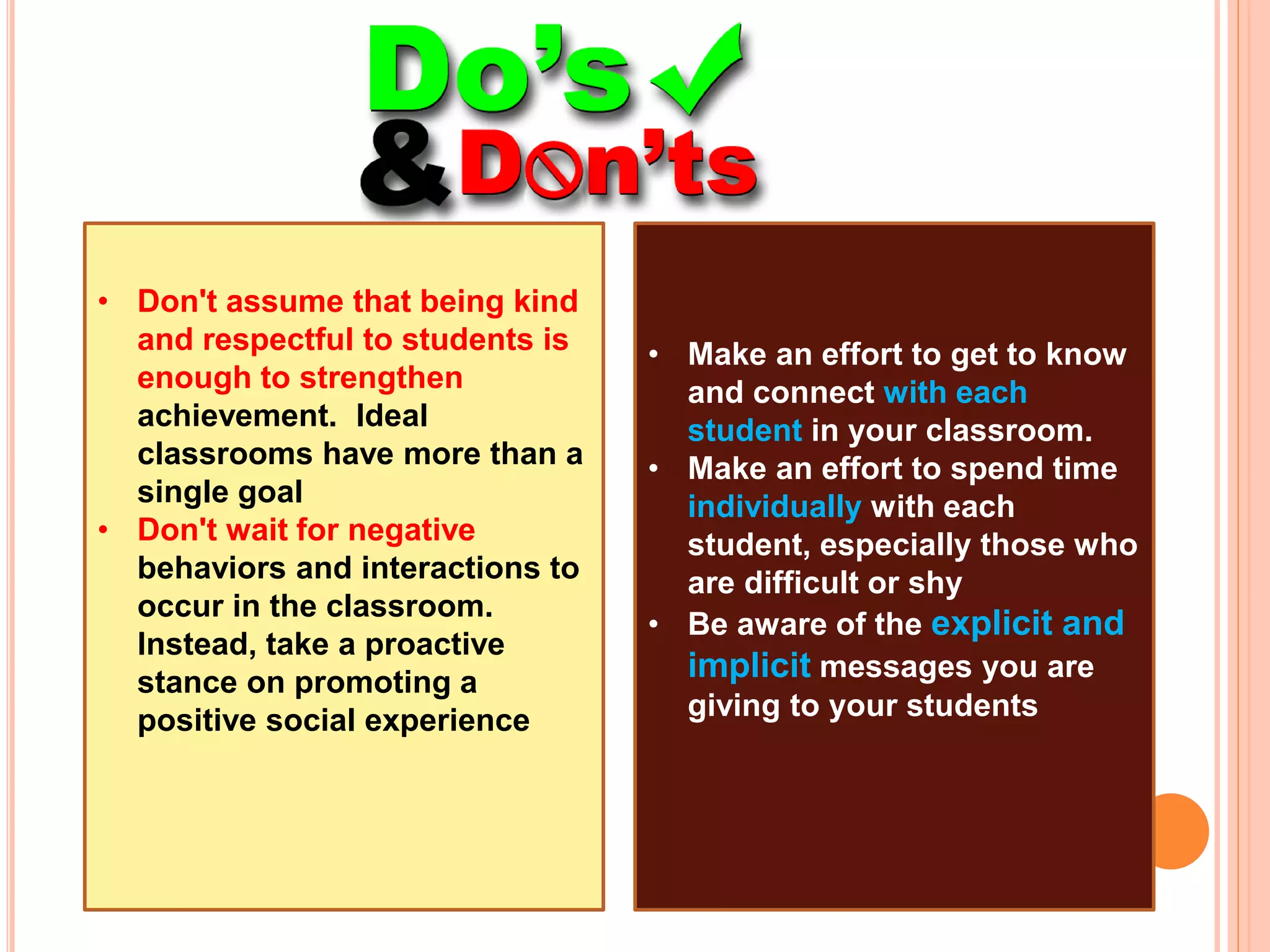 • Don't assume that being kind
and respectful to students is
enough to strengthen
achievement. Ideal
classrooms have more than a
single goal
• Don't wait for negative
behaviors and interactions to
occur in the classroom.
Instead, take a proactive
stance on promoting a
positive social experience
• Make an effort to get to know
and connect with each
student in your classroom.
• Make an effort to spend time
individually with each
student, especially those who
are difficult or shy
• Be aware of the explicit and
implicit messages you are
giving to your students
 