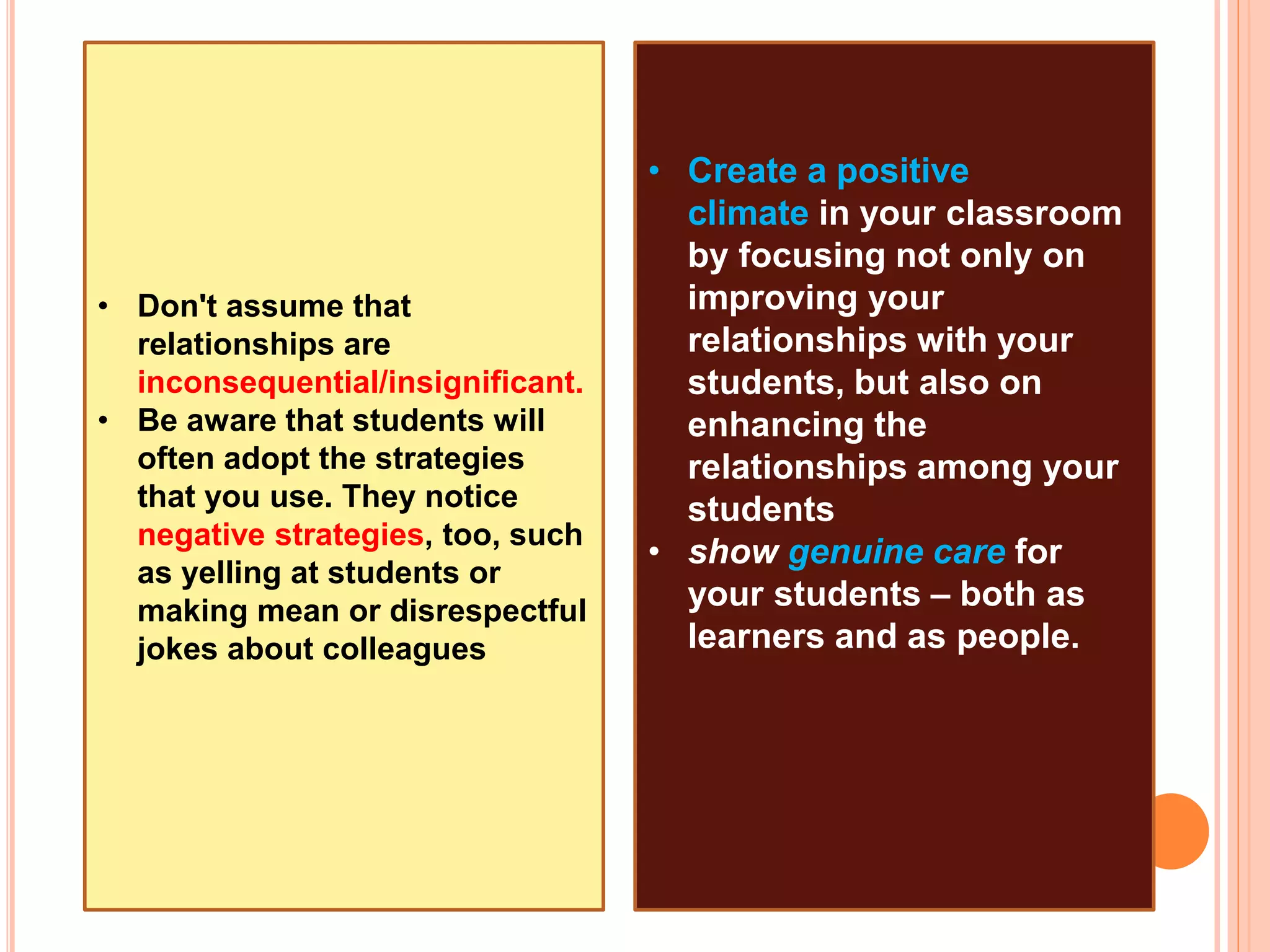 • Don't assume that
relationships are
inconsequential/insignificant.
• Be aware that students will
often adopt the strategies
that you use. They notice
negative strategies, too, such
as yelling at students or
making mean or disrespectful
jokes about colleagues
• Create a positive
climate in your classroom
by focusing not only on
improving your
relationships with your
students, but also on
enhancing the
relationships among your
students
• show genuine care for
your students – both as
learners and as people.
 