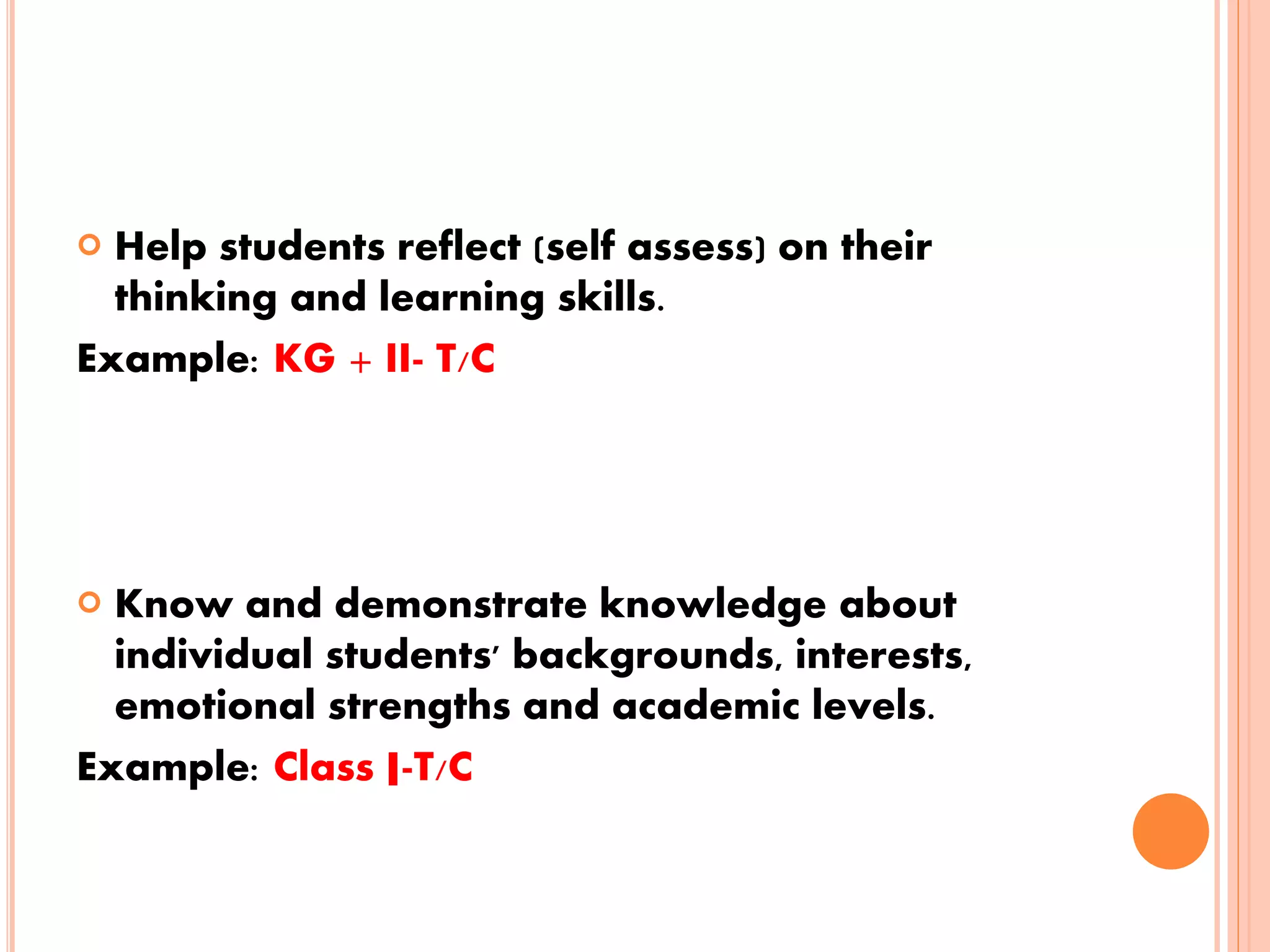  Help students reflect (self assess) on their
thinking and learning skills.
Example: KG + II- T/C
 Know and demonstrate knowledge about
individual students' backgrounds, interests,
emotional strengths and academic levels.
Example: Class I-T/C
 